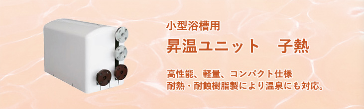 小型浴槽用昇温ユニット「子熱」（こねつ）　高性能、軽量、コンパクト仕様。耐熱・耐蝕樹脂製により温泉にも対応。