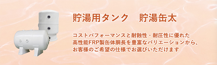 貯湯用タンク　貯湯缶太　コストパフォーマンスと耐蝕性・耐圧性に優れた高性能FRP製缶体　胴長を豊富なバリエーションから、お客様のご希望の仕様でお選びいただけます