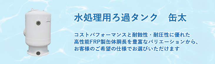 水処理用ろ過タンク　缶太　コストパフォーマンスと耐蝕性・耐圧性に優れた高性能FRP製缶体　胴長を豊富なバリエーションから、お客様のご希望の仕様でお選びいただけます