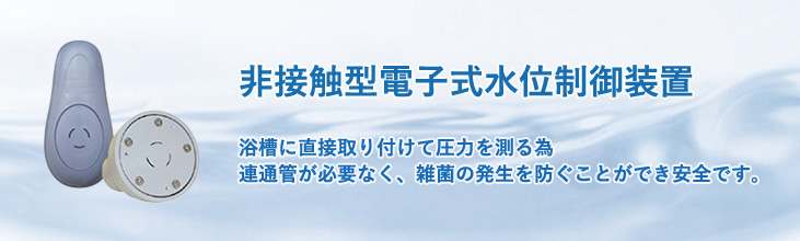 非接触型電子式水位制御装置　浴槽に直接取り付けて圧力を測るため連通管が必要なく、雑菌の発生を防ぐことができ安全です。