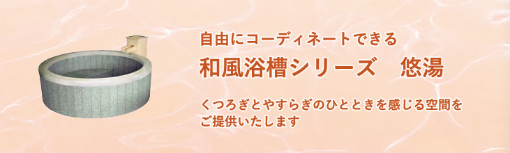 自由にコーディネートできる和風浴槽シリーズ 悠湯(ゆうゆ) くつろぎとやすらぎのひとときを感じる空間をご提供いたします