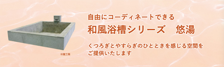 浴槽シリーズ　悠湯（ゆうゆ）　くつろぎとやすらぎのひとときを感じる空間をご提供いたします