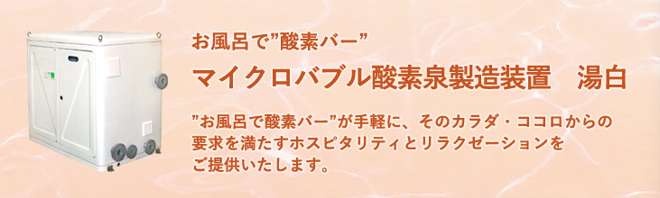 マイクロバブル酸素泉製造装置　湯白　“お風呂で酸素バー”が手軽に、そのカラダ・ココロからの要求を満たすホスピタリティとリラクゼーションをご提供いたします