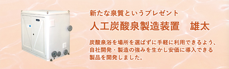 人工炭酸泉製造装置　雄太　炭酸泉浴を場所を選ばず手軽に利用できるよう、自社開発・製造の強みを生かし、安価に導入できる製品を開発しました